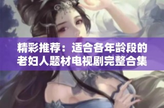 精彩推荐：适合各年龄段的老妇人题材电视剧完整合集免费观看