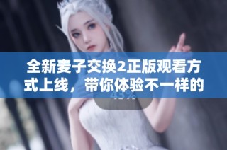 全新麦子交换2正版观看方式上线，带你体验不一样的精彩内容