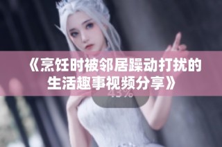 《烹饪时被邻居躁动打扰的生活趣事视频分享》