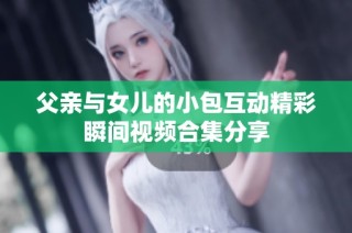 父亲与女儿的小包互动精彩瞬间视频合集分享