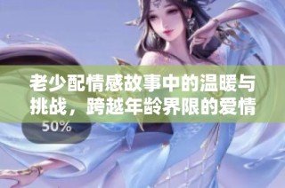 老少配情感故事中的温暖与挑战，跨越年龄界限的爱情探讨