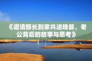 《邀请部长到家共进晚餐，老公背后的故事与思考》