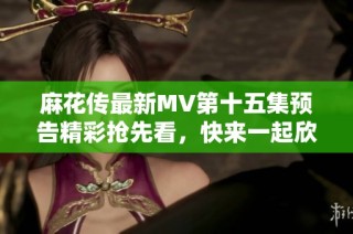麻花传最新MV第十五集预告精彩抢先看，快来一起欣赏吧