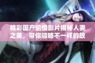 精彩国产偷情影片揭秘人妻之美，带你领略不一样的故事风情