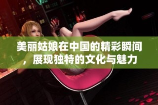 美丽姑娘在中国的精彩瞬间，展现独特的文化与魅力