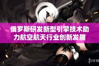 俄罗斯研发新型引擎技术助力航空航天行业创新发展