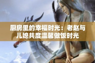 厨房里的幸福时光：老赵与儿媳共度温馨做饭时光
