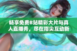 畅享免费B站精彩大片与真人直播秀，尽在指尖互动新体验