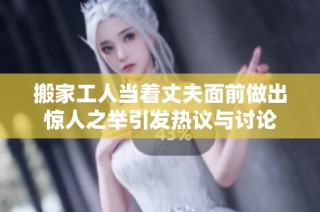 搬家工人当着丈夫面前做出惊人之举引发热议与讨论