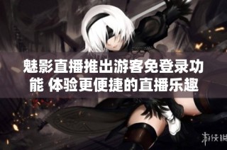魅影直播推出游客免登录功能 体验更便捷的直播乐趣