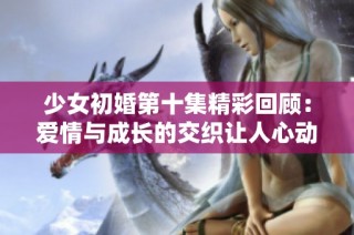 少女初婚第十集精彩回顾：爱情与成长的交织让人心动不已
