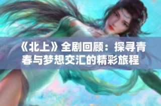 《北上》全剧回顾：探寻青春与梦想交汇的精彩旅程
