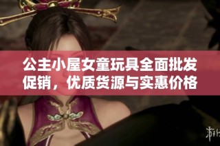 公主小屋女童玩具全面批发促销，优质货源与实惠价格等你来选
