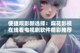 便捷观影新选择：麻花影视在线看电视剧软件精彩推荐