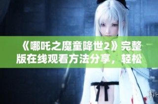 《哪吒之魔童降世2》完整版在线观看方法分享，轻松畅享高清盛宴