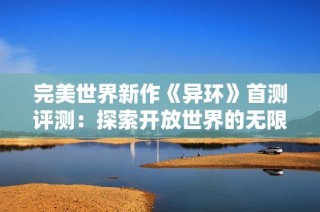 完美世界新作《异环》首测评测：探索开放世界的无限魅力与多重挑战