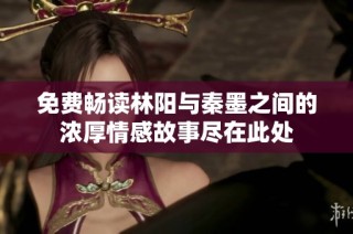 免费畅读林阳与秦墨之间的浓厚情感故事尽在此处