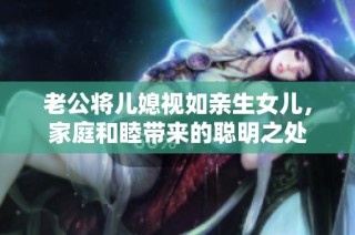 老公将儿媳视如亲生女儿，家庭和睦带来的聪明之处