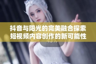 抖音与阳光的完美融合探索短视频内容创作的新可能性