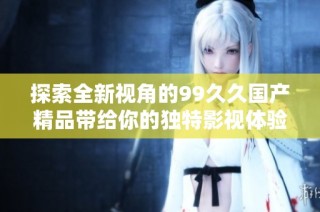 探索全新视角的99久久国产精品带给你的独特影视体验与感受