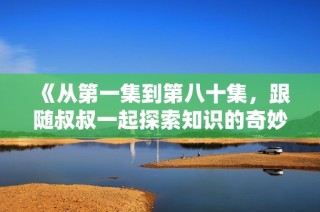 《从第一集到第八十集，跟随叔叔一起探索知识的奇妙旅程》