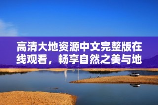 高清大地资源中文完整版在线观看，畅享自然之美与地球奥秘