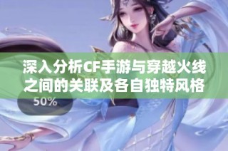 深入分析CF手游与穿越火线之间的关联及各自独特风格揭秘