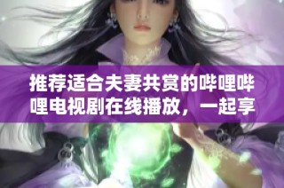 推荐适合夫妻共赏的哔哩哔哩电视剧在线播放，一起享受甜蜜时光