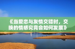 《当爱恋与友情交错时，交换的情感究竟会如何发展》