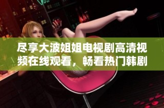 尽享大波姐姐电视剧高清视频在线观看，畅看热门韩剧新体验
