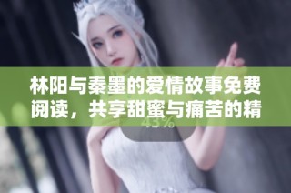 林阳与秦墨的爱情故事免费阅读，共享甜蜜与痛苦的精彩旅程
