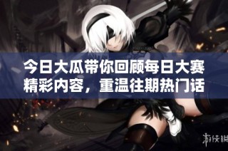 今日大瓜带你回顾每日大赛精彩内容，重温往期热门话题与精彩瞬间