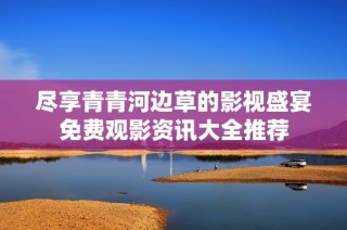 尽享青青河边草的影视盛宴免费观影资讯大全推荐