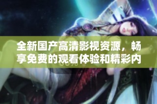 全新国产高清影视资源，畅享免费的观看体验和精彩内容