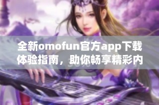 全新omofun官方app下载体验指南，助你畅享精彩内容与功能