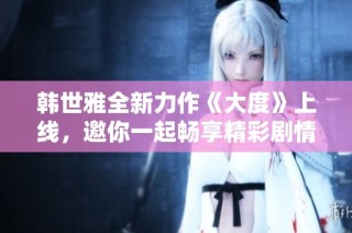韩世雅全新力作《大度》上线，邀你一起畅享精彩剧情与音乐魅力