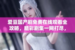爱豆国产剧免费在线观看全攻略，精彩剧集一网打尽，尽在袁子仪盛典