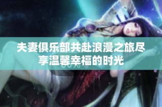 夫妻俱乐部共赴浪漫之旅尽享温馨幸福的时光