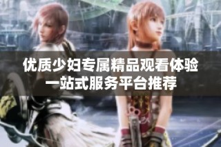 优质少妇专属精品观看体验一站式服务平台推荐