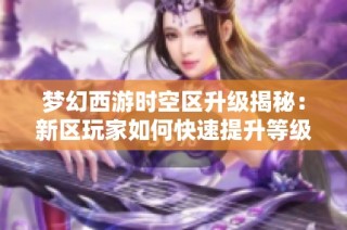 梦幻西游时空区升级揭秘：新区玩家如何快速提升等级与战斗实力