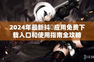 2024年最新抖抈应用免费下载入口和使用指南全攻略