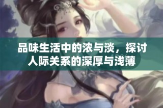 品味生活中的浓与淡，探讨人际关系的深厚与浅薄