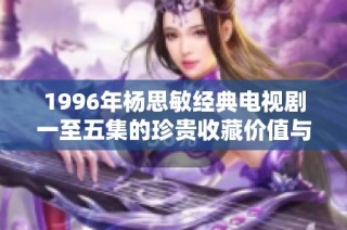1996年杨思敏经典电视剧一至五集的珍贵收藏价值与回顾分析
