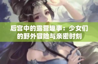 后宫中的露营趣事：少女们的野外冒险与亲密时刻
