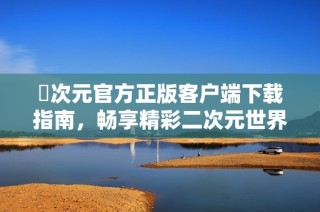 囧次元官方正版客户端下载指南，畅享精彩二次元世界乐趣