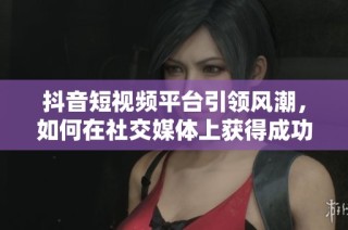 抖音短视频平台引领风潮，如何在社交媒体上获得成功与关注