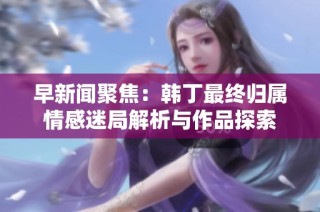 早新闻聚焦：韩丁最终归属情感迷局解析与作品探索