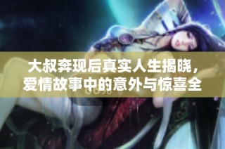 大叔奔现后真实人生揭晓，爱情故事中的意外与惊喜全记录