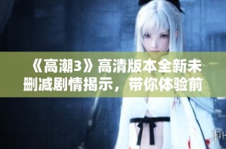 《高潮3》高清版本全新未删减剧情揭示，带你体验前所未有的视听盛宴