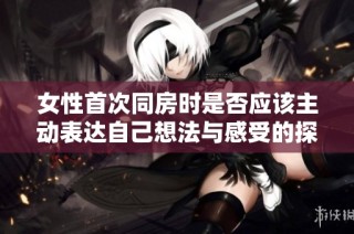 女性首次同房时是否应该主动表达自己想法与感受的探讨与建议